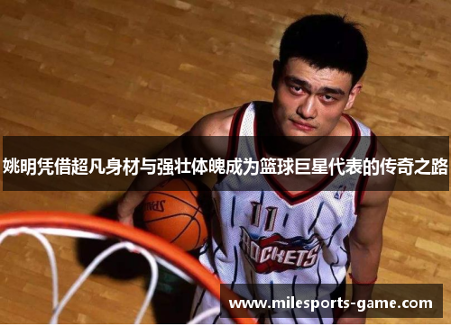 姚明凭借超凡身材与强壮体魄成为篮球巨星代表的传奇之路
