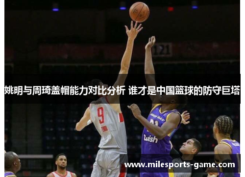 姚明与周琦盖帽能力对比分析 谁才是中国篮球的防守巨塔