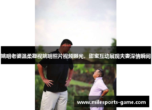 姚明老婆温柔凝视姚明照片视频曝光，甜蜜互动展现夫妻深情瞬间