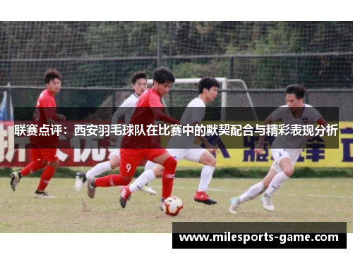 联赛点评：西安羽毛球队在比赛中的默契配合与精彩表现分析