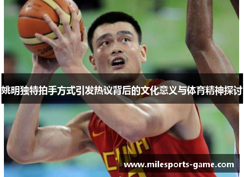 姚明独特拍手方式引发热议背后的文化意义与体育精神探讨